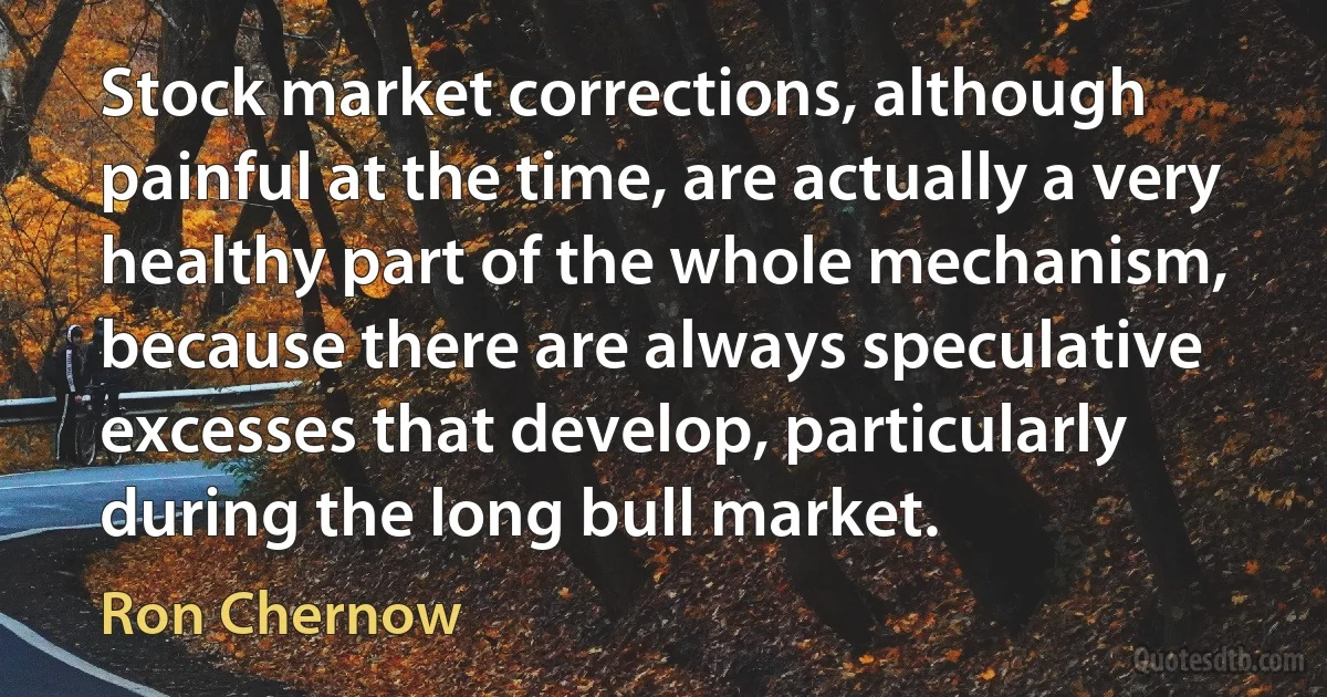 Stock market corrections, although painful at the time, are actually a very healthy part of the whole mechanism, because there are always speculative excesses that develop, particularly during the long bull market. (Ron Chernow)