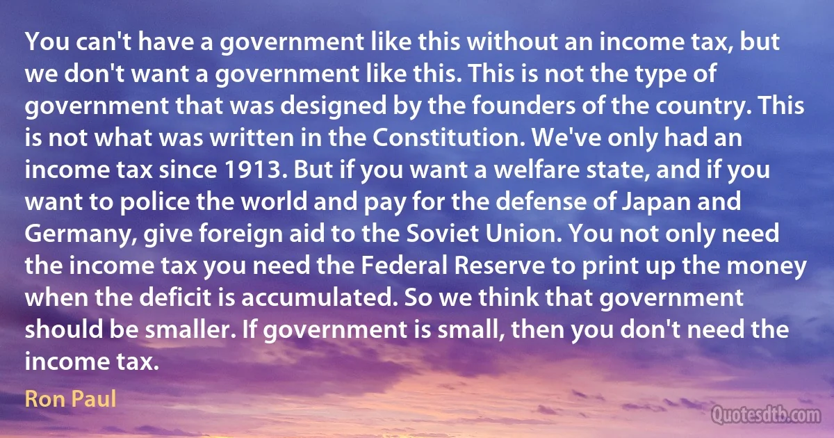 You can't have a government like this without an income tax, but we don't want a government like this. This is not the type of government that was designed by the founders of the country. This is not what was written in the Constitution. We've only had an income tax since 1913. But if you want a welfare state, and if you want to police the world and pay for the defense of Japan and Germany, give foreign aid to the Soviet Union. You not only need the income tax you need the Federal Reserve to print up the money when the deficit is accumulated. So we think that government should be smaller. If government is small, then you don't need the income tax. (Ron Paul)