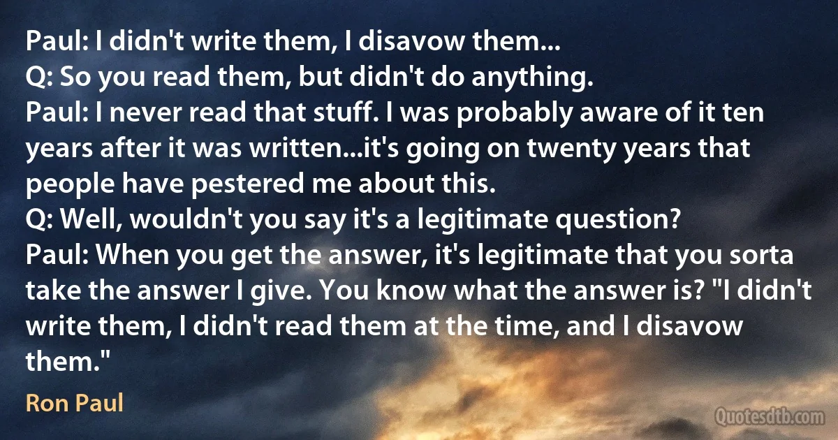 Paul: I didn't write them, I disavow them...
Q: So you read them, but didn't do anything.
Paul: I never read that stuff. I was probably aware of it ten years after it was written...it's going on twenty years that people have pestered me about this.
Q: Well, wouldn't you say it's a legitimate question?
Paul: When you get the answer, it's legitimate that you sorta take the answer I give. You know what the answer is? "I didn't write them, I didn't read them at the time, and I disavow them." (Ron Paul)