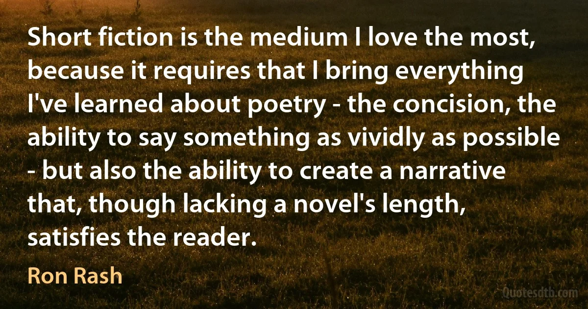 Short fiction is the medium I love the most, because it requires that I bring everything I've learned about poetry - the concision, the ability to say something as vividly as possible - but also the ability to create a narrative that, though lacking a novel's length, satisfies the reader. (Ron Rash)