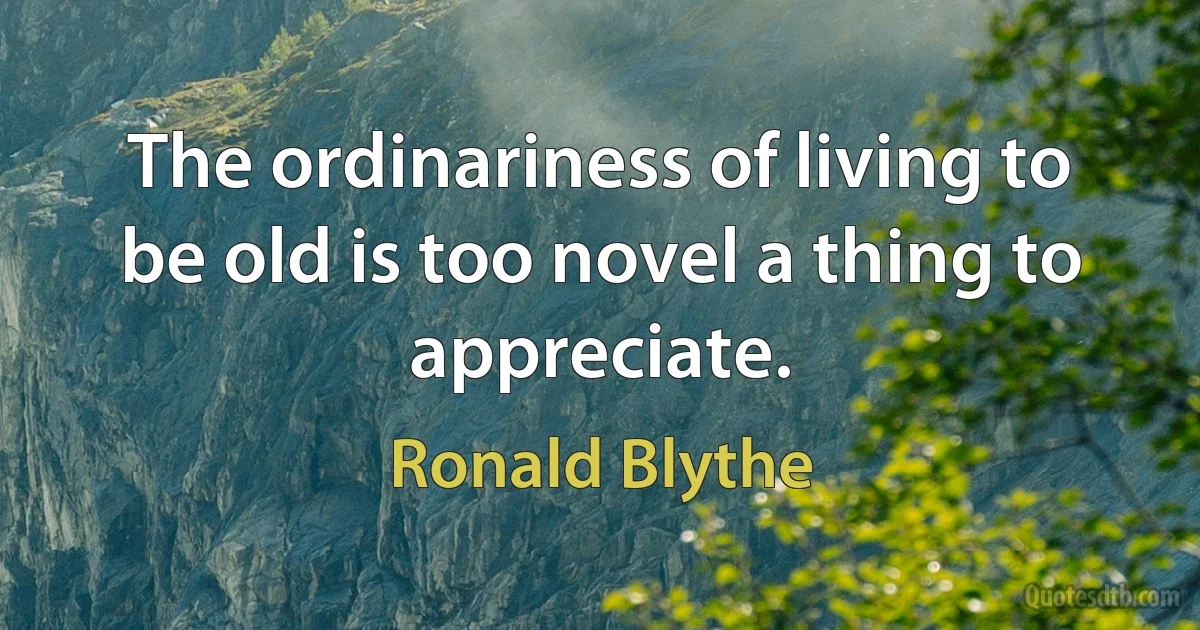 The ordinariness of living to be old is too novel a thing to appreciate. (Ronald Blythe)