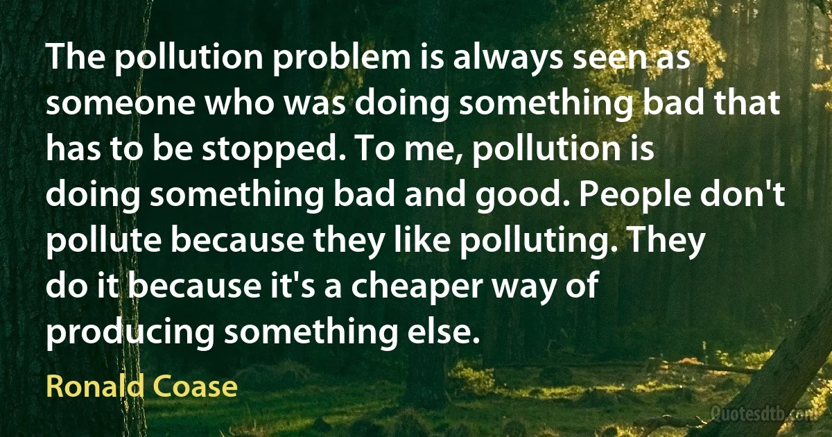 The pollution problem is always seen as someone who was doing something bad that has to be stopped. To me, pollution is doing something bad and good. People don't pollute because they like polluting. They do it because it's a cheaper way of producing something else. (Ronald Coase)