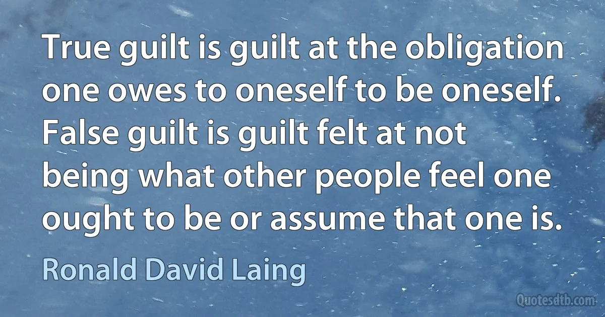 True guilt is guilt at the obligation one owes to oneself to be oneself. False guilt is guilt felt at not being what other people feel one ought to be or assume that one is. (Ronald David Laing)