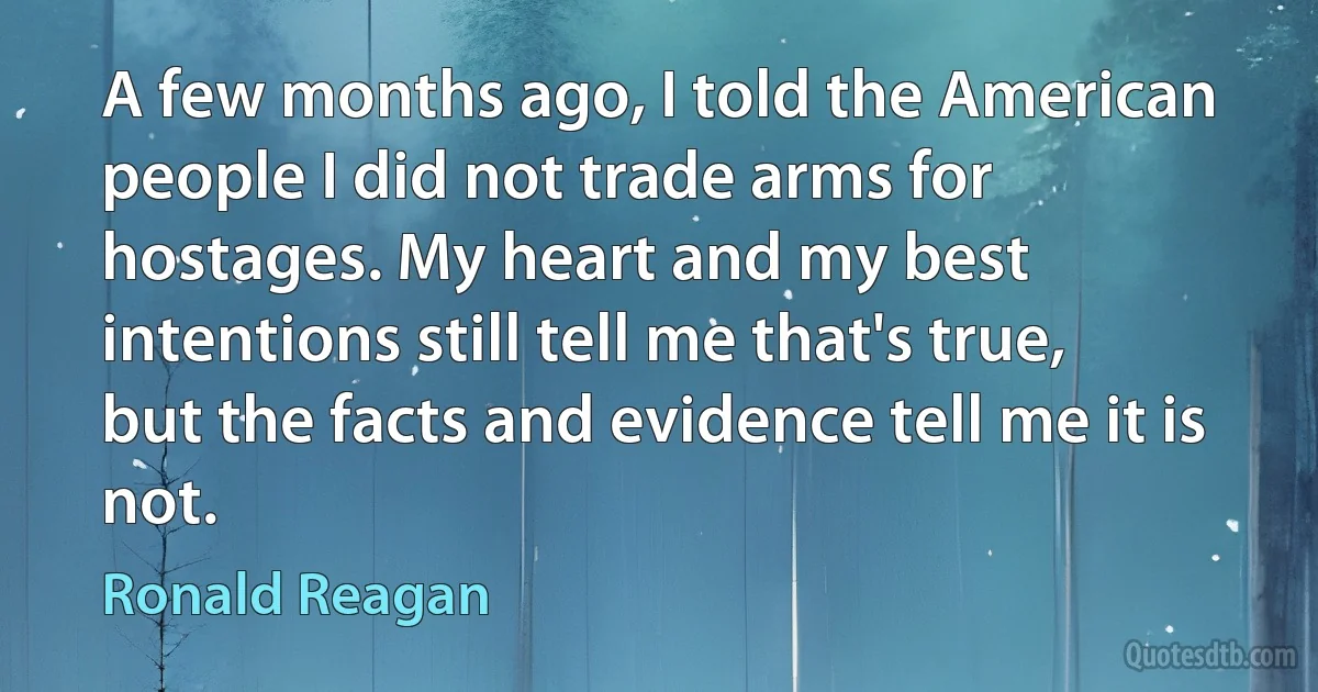 A few months ago, I told the American people I did not trade arms for hostages. My heart and my best intentions still tell me that's true, but the facts and evidence tell me it is not. (Ronald Reagan)