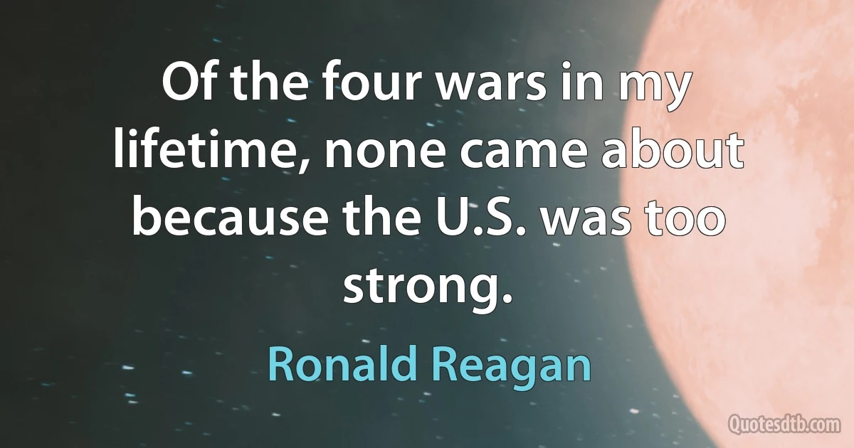 Of the four wars in my lifetime, none came about because the U.S. was too strong. (Ronald Reagan)