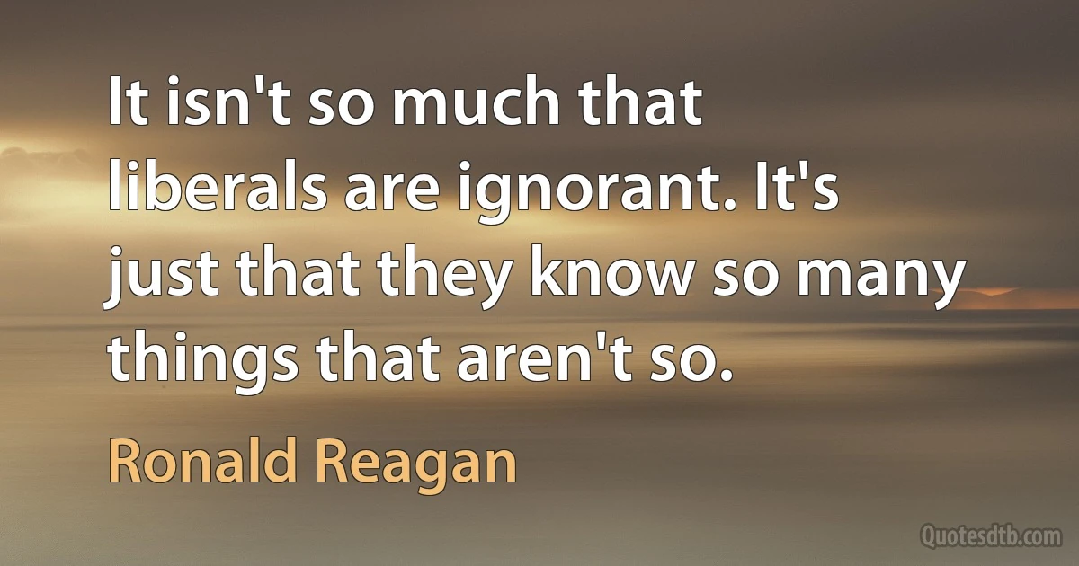 It isn't so much that liberals are ignorant. It's just that they know so many things that aren't so. (Ronald Reagan)