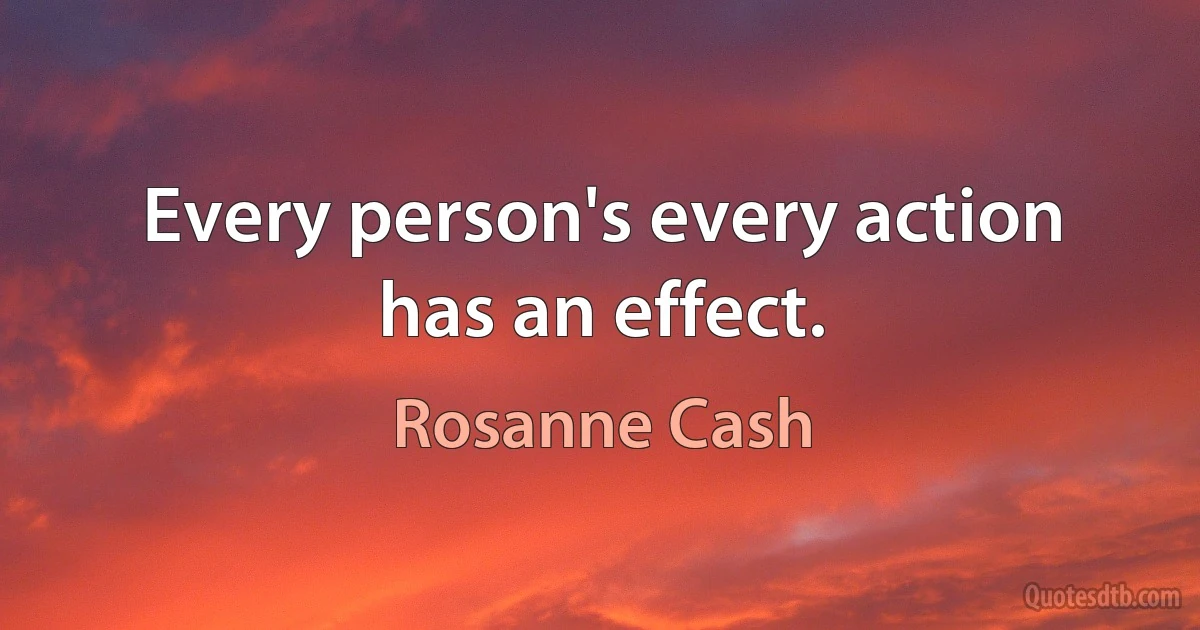 Every person's every action has an effect. (Rosanne Cash)