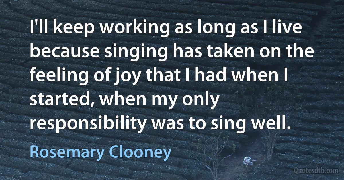 I'll keep working as long as I live because singing has taken on the feeling of joy that I had when I started, when my only responsibility was to sing well. (Rosemary Clooney)