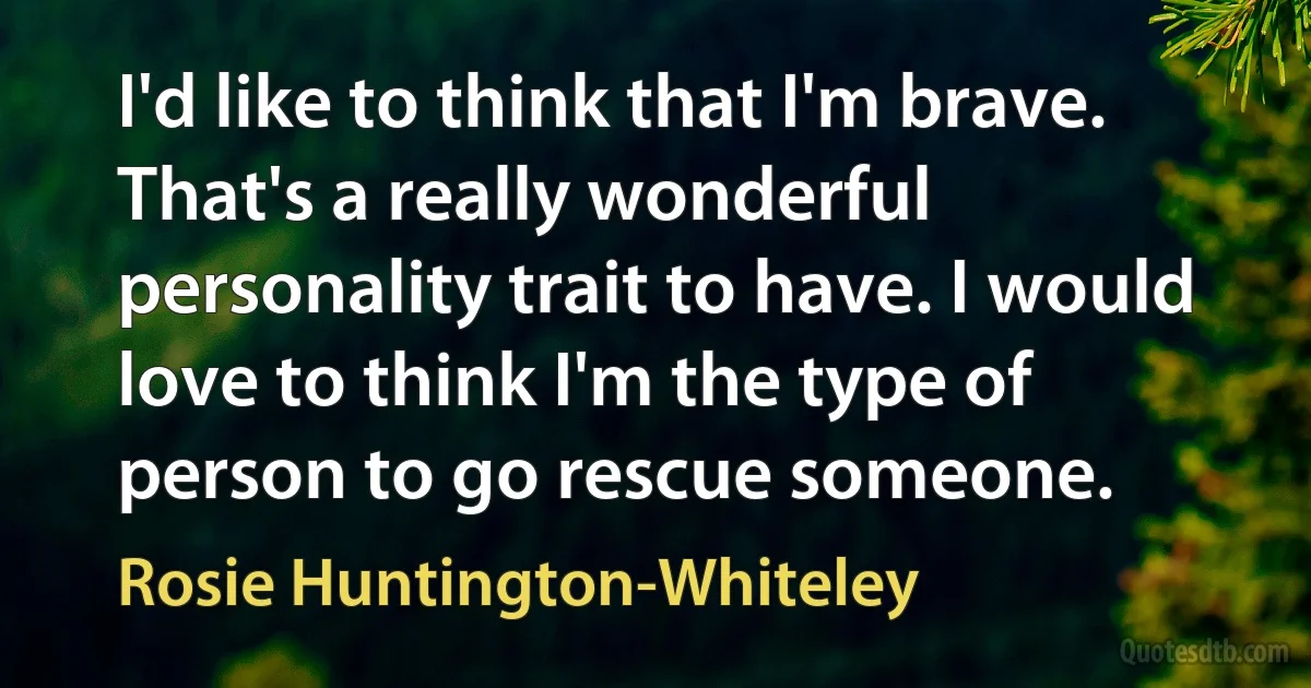 I'd like to think that I'm brave. That's a really wonderful personality trait to have. I would love to think I'm the type of person to go rescue someone. (Rosie Huntington-Whiteley)