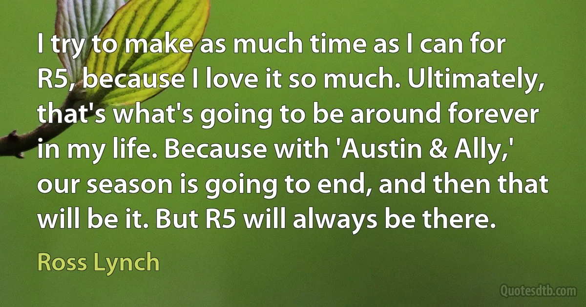 I try to make as much time as I can for R5, because I love it so much. Ultimately, that's what's going to be around forever in my life. Because with 'Austin & Ally,' our season is going to end, and then that will be it. But R5 will always be there. (Ross Lynch)