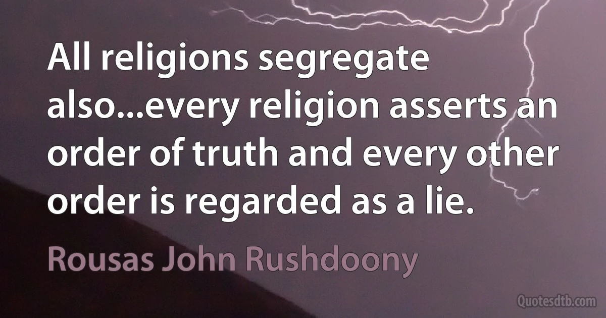 All religions segregate also...every religion asserts an order of truth and every other order is regarded as a lie. (Rousas John Rushdoony)