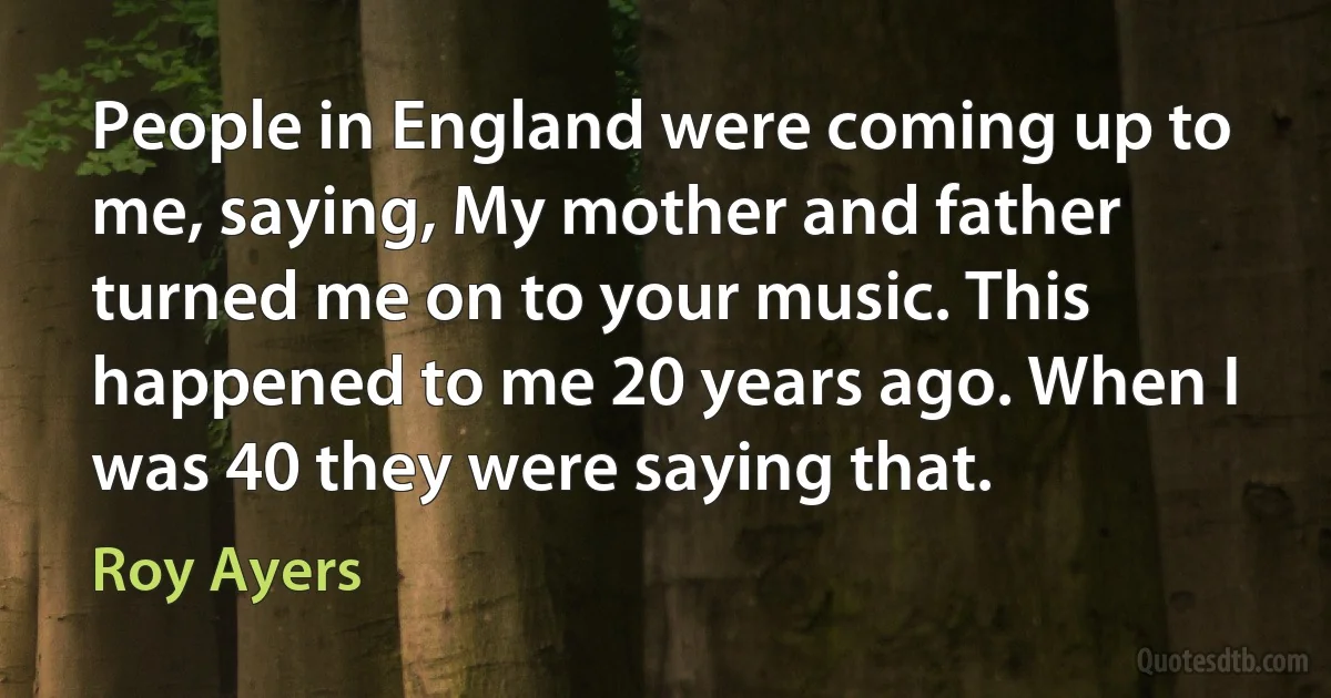 People in England were coming up to me, saying, My mother and father turned me on to your music. This happened to me 20 years ago. When I was 40 they were saying that. (Roy Ayers)