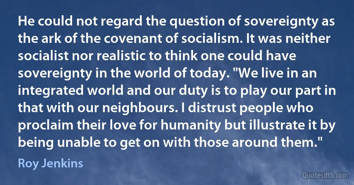 He could not regard the question of sovereignty as the ark of the covenant of socialism. It was neither socialist nor realistic to think one could have sovereignty in the world of today. "We live in an integrated world and our duty is to play our part in that with our neighbours. I distrust people who proclaim their love for humanity but illustrate it by being unable to get on with those around them." (Roy Jenkins)