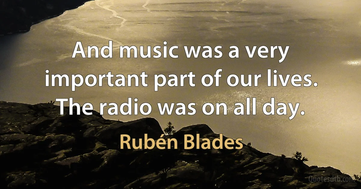 And music was a very important part of our lives. The radio was on all day. (Rubén Blades)