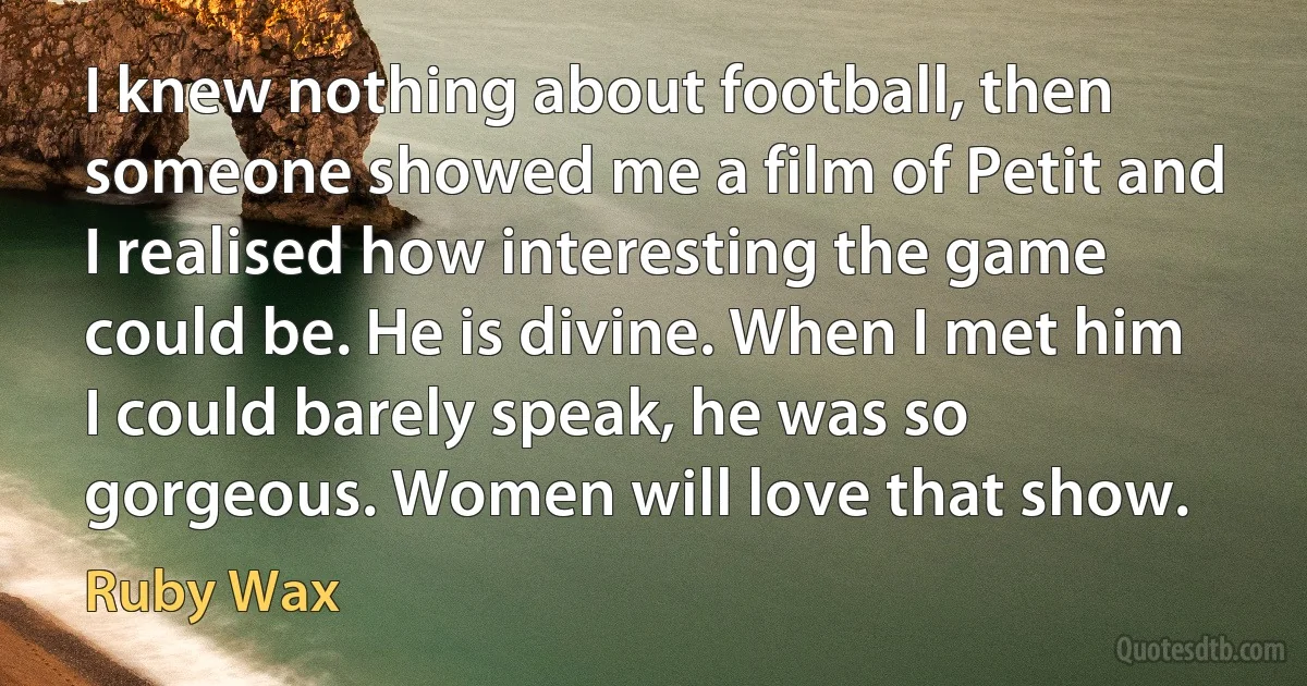 I knew nothing about football, then someone showed me a film of Petit and I realised how interesting the game could be. He is divine. When I met him I could barely speak, he was so gorgeous. Women will love that show. (Ruby Wax)