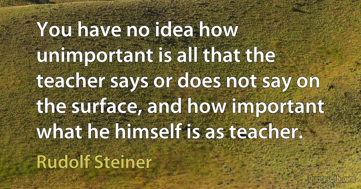 You have no idea how unimportant is all that the teacher says or does not say on the surface, and how important what he himself is as teacher. (Rudolf Steiner)