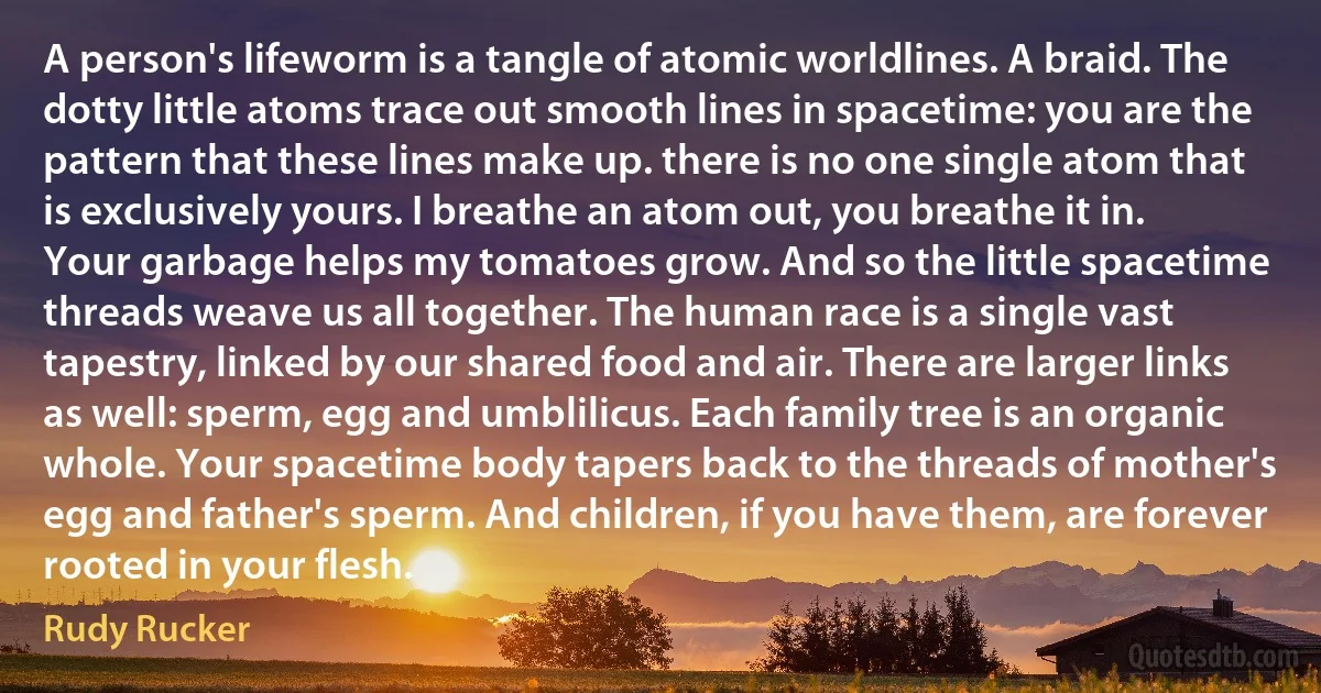 A person's lifeworm is a tangle of atomic worldlines. A braid. The dotty little atoms trace out smooth lines in spacetime: you are the pattern that these lines make up. there is no one single atom that is exclusively yours. I breathe an atom out, you breathe it in. Your garbage helps my tomatoes grow. And so the little spacetime threads weave us all together. The human race is a single vast tapestry, linked by our shared food and air. There are larger links as well: sperm, egg and umblilicus. Each family tree is an organic whole. Your spacetime body tapers back to the threads of mother's egg and father's sperm. And children, if you have them, are forever rooted in your flesh. (Rudy Rucker)