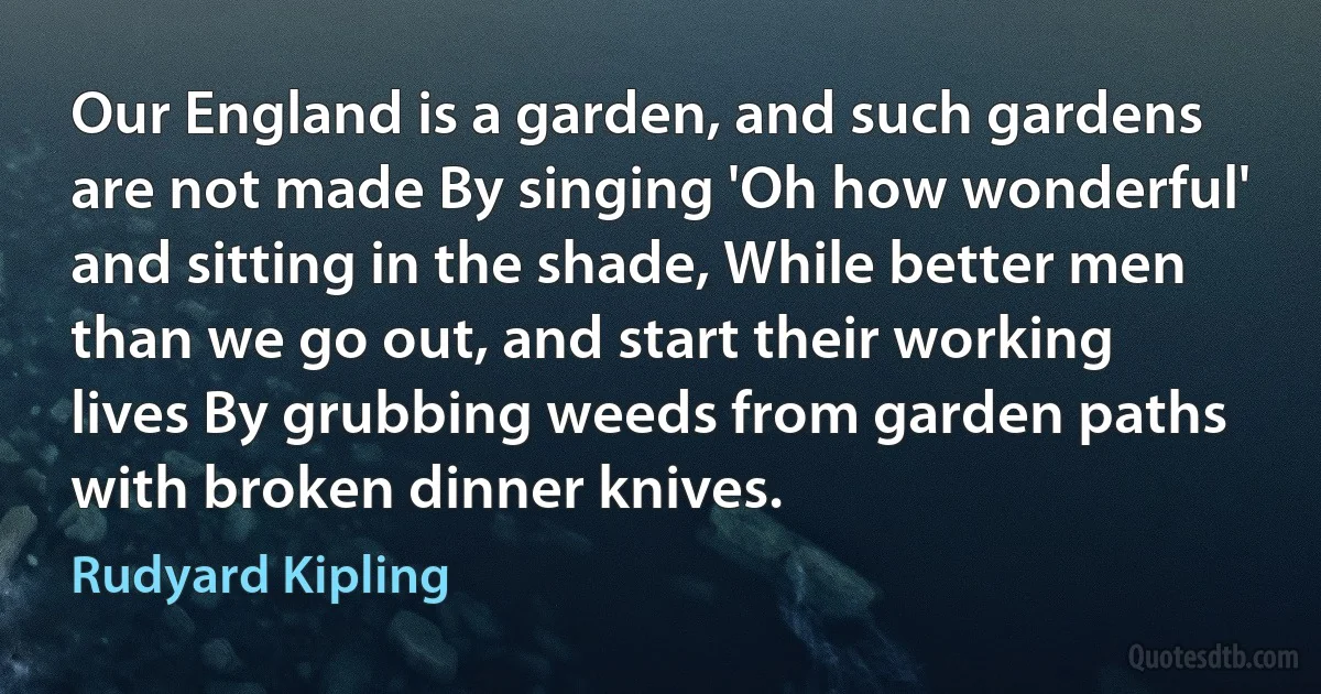 Our England is a garden, and such gardens are not made By singing 'Oh how wonderful' and sitting in the shade, While better men than we go out, and start their working lives By grubbing weeds from garden paths with broken dinner knives. (Rudyard Kipling)