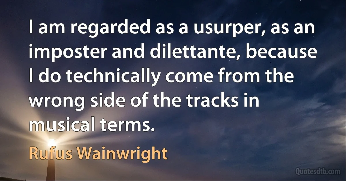 I am regarded as a usurper, as an imposter and dilettante, because I do technically come from the wrong side of the tracks in musical terms. (Rufus Wainwright)