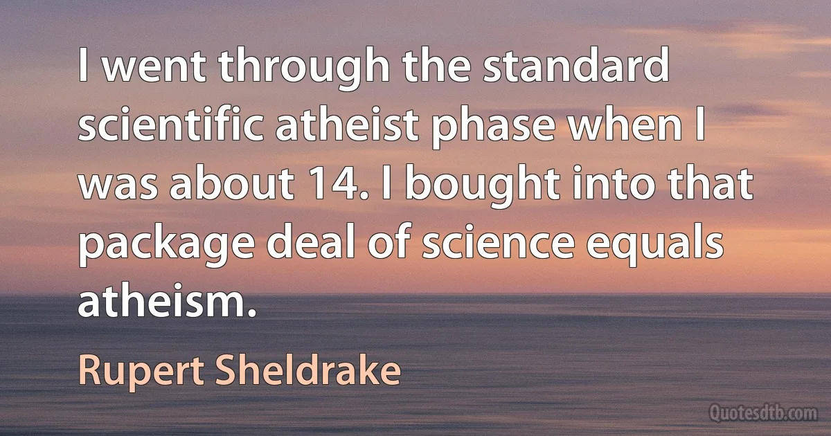 I went through the standard scientific atheist phase when I was about 14. I bought into that package deal of science equals atheism. (Rupert Sheldrake)