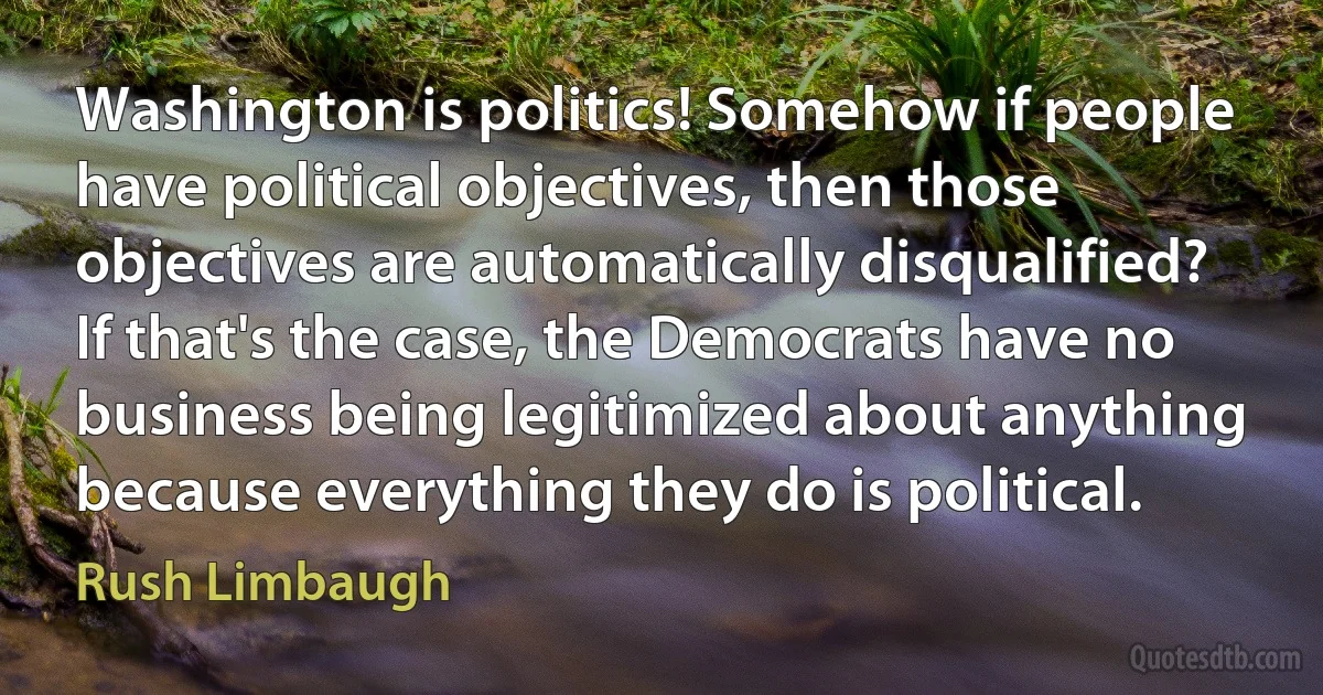 Washington is politics! Somehow if people have political objectives, then those objectives are automatically disqualified? If that's the case, the Democrats have no business being legitimized about anything because everything they do is political. (Rush Limbaugh)