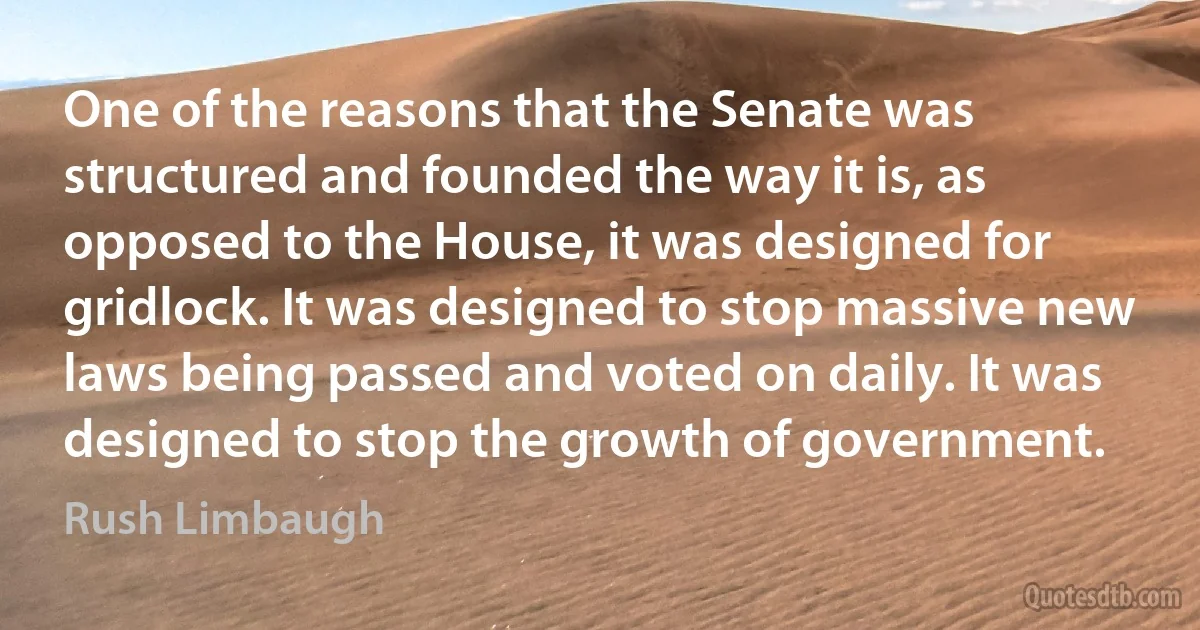 One of the reasons that the Senate was structured and founded the way it is, as opposed to the House, it was designed for gridlock. It was designed to stop massive new laws being passed and voted on daily. It was designed to stop the growth of government. (Rush Limbaugh)