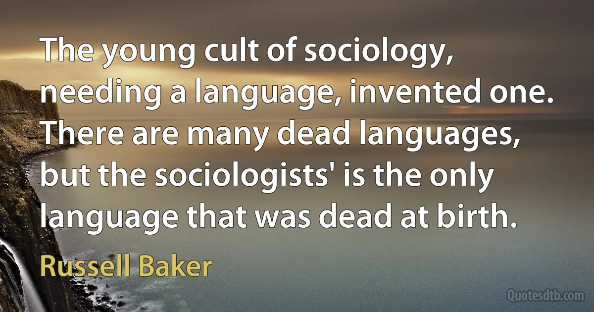 The young cult of sociology, needing a language, invented one. There are many dead languages, but the sociologists' is the only language that was dead at birth. (Russell Baker)