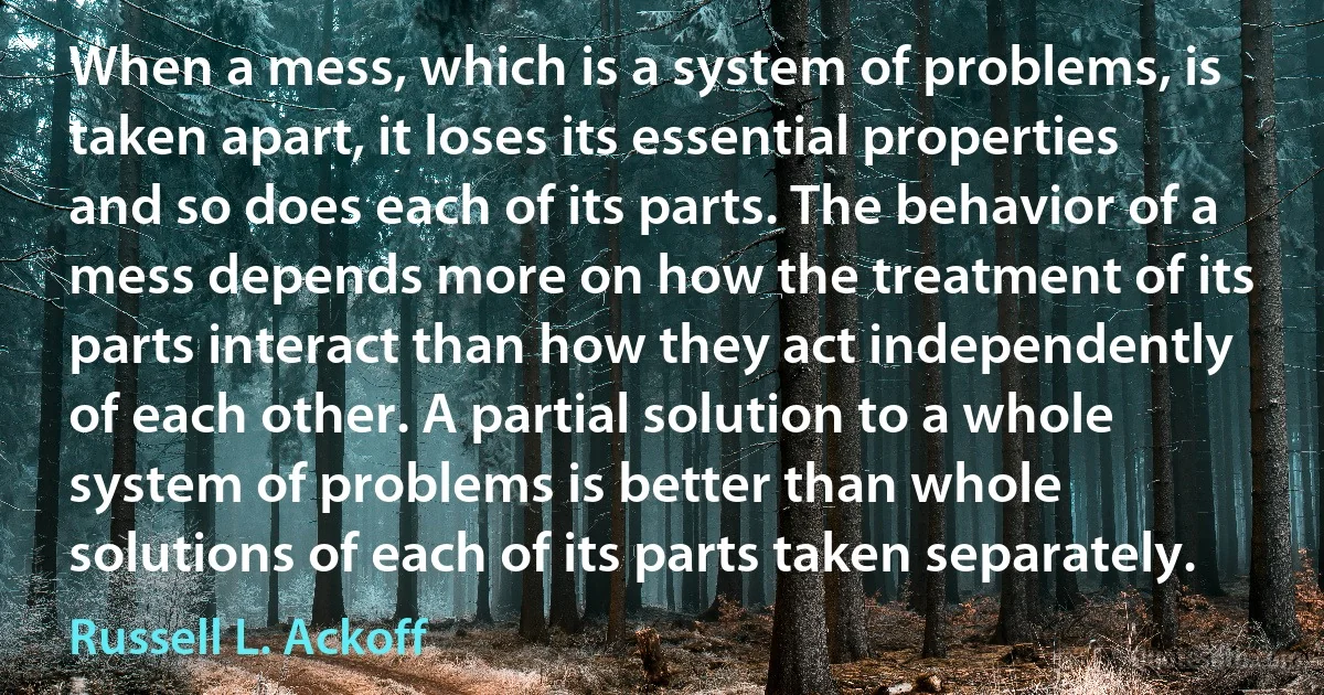 When a mess, which is a system of problems, is taken apart, it loses its essential properties and so does each of its parts. The behavior of a mess depends more on how the treatment of its parts interact than how they act independently of each other. A partial solution to a whole system of problems is better than whole solutions of each of its parts taken separately. (Russell L. Ackoff)