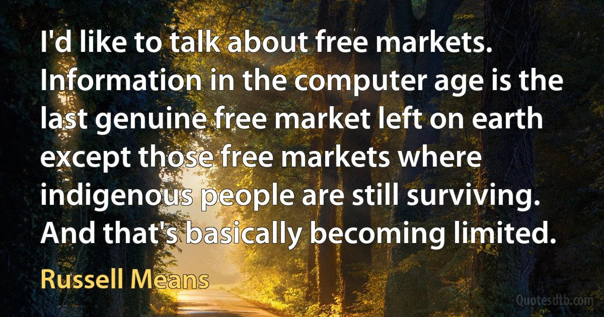 I'd like to talk about free markets. Information in the computer age is the last genuine free market left on earth except those free markets where indigenous people are still surviving. And that's basically becoming limited. (Russell Means)