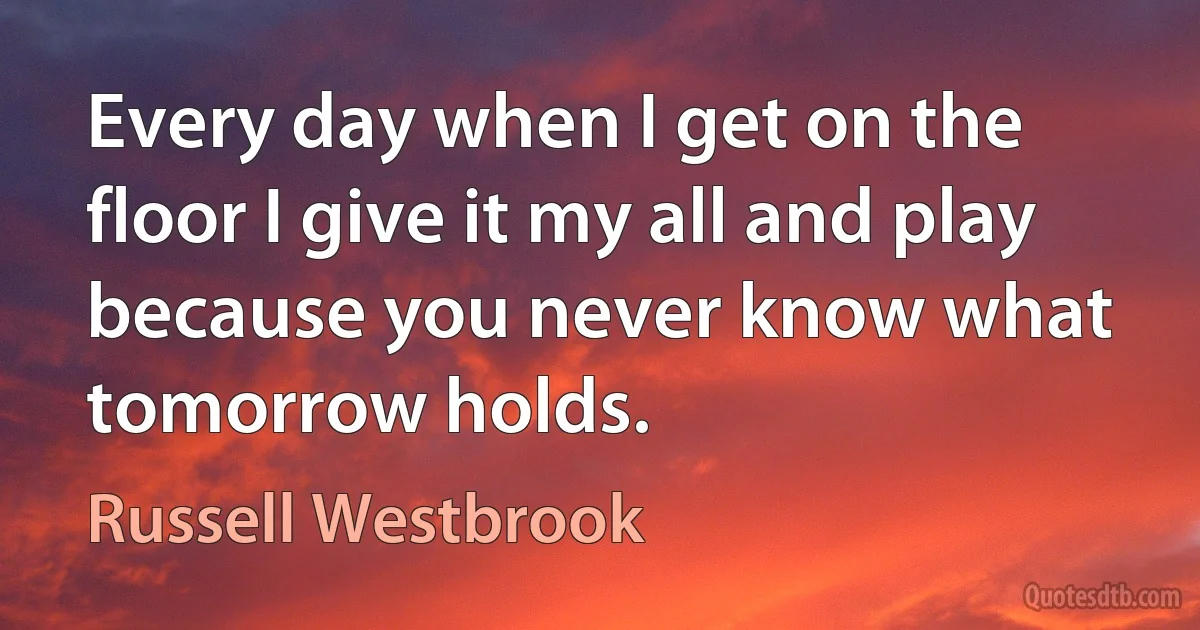 Every day when I get on the floor I give it my all and play because you never know what tomorrow holds. (Russell Westbrook)