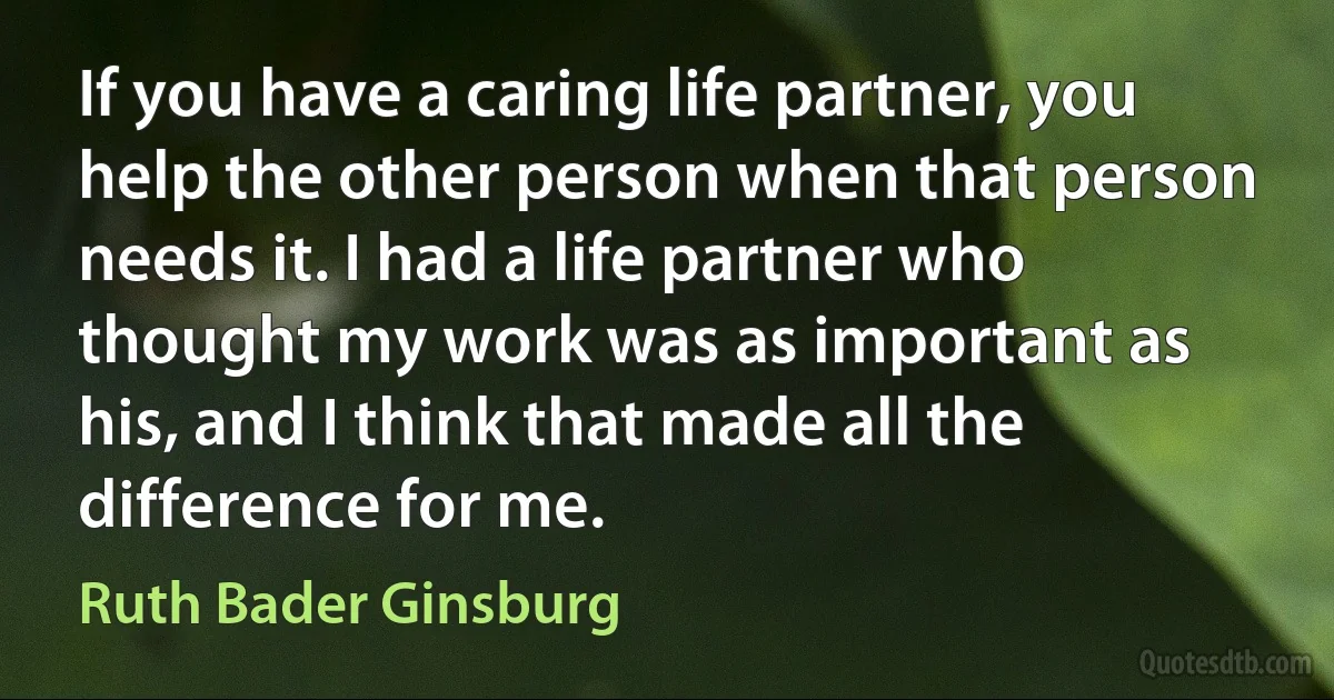 If you have a caring life partner, you help the other person when that person needs it. I had a life partner who thought my work was as important as his, and I think that made all the difference for me. (Ruth Bader Ginsburg)