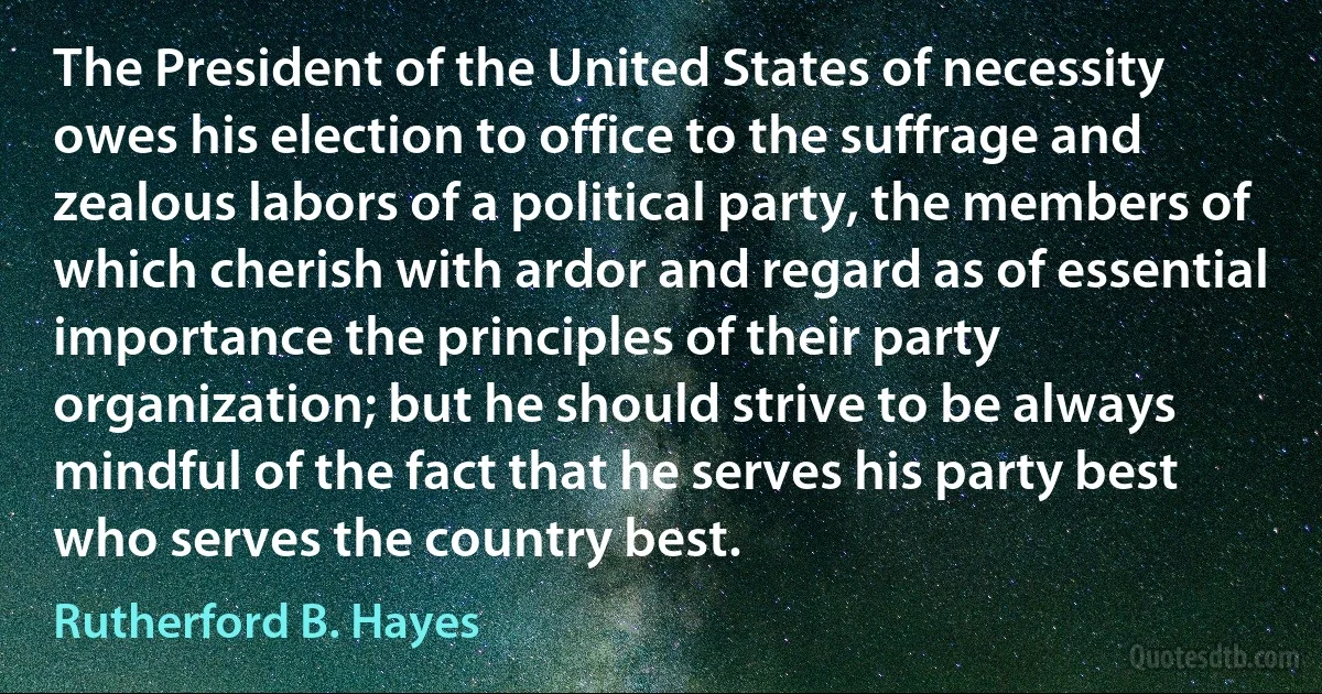 The President of the United States of necessity owes his election to office to the suffrage and zealous labors of a political party, the members of which cherish with ardor and regard as of essential importance the principles of their party organization; but he should strive to be always mindful of the fact that he serves his party best who serves the country best. (Rutherford B. Hayes)