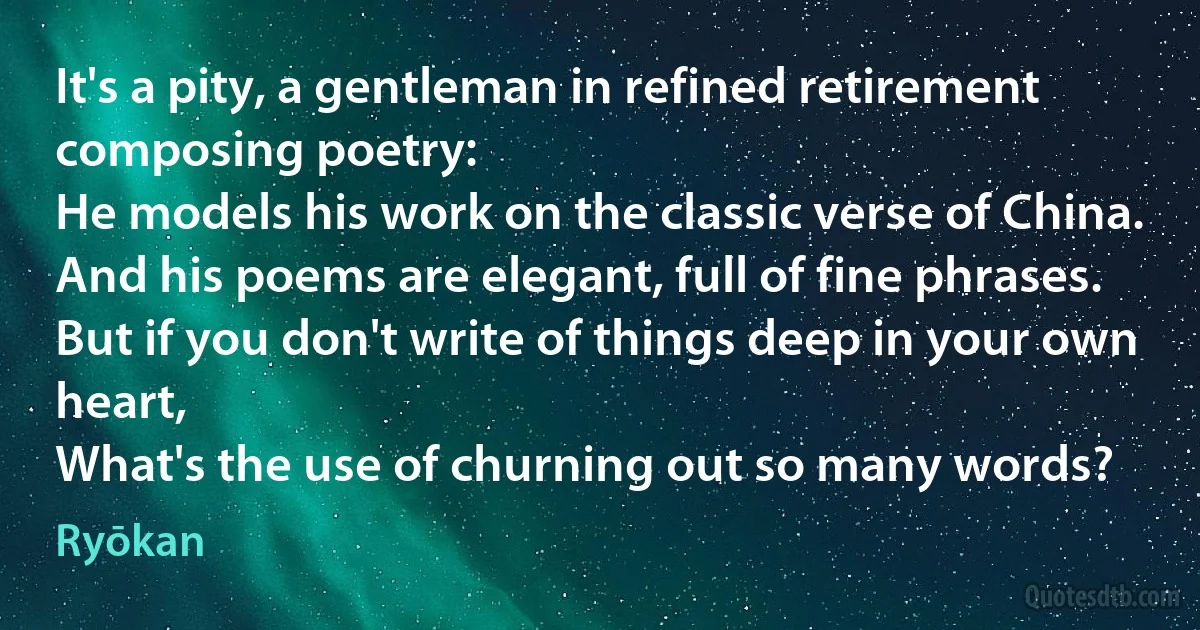 It's a pity, a gentleman in refined retirement composing poetry:
He models his work on the classic verse of China.
And his poems are elegant, full of fine phrases.
But if you don't write of things deep in your own heart,
What's the use of churning out so many words? (Ryōkan)