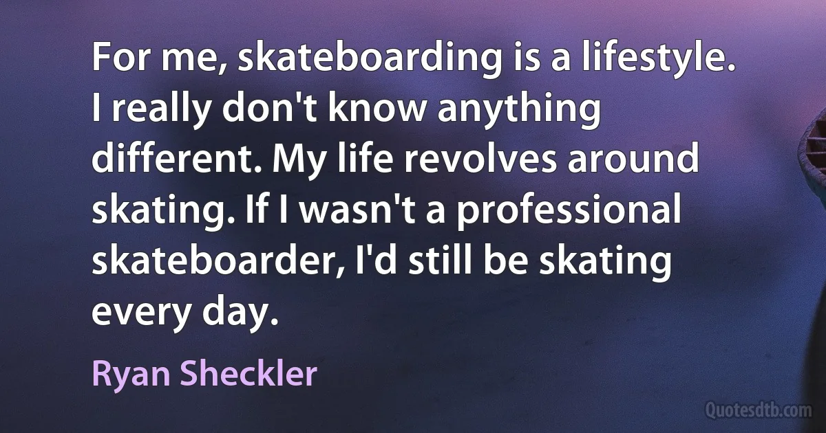 For me, skateboarding is a lifestyle. I really don't know anything different. My life revolves around skating. If I wasn't a professional skateboarder, I'd still be skating every day. (Ryan Sheckler)