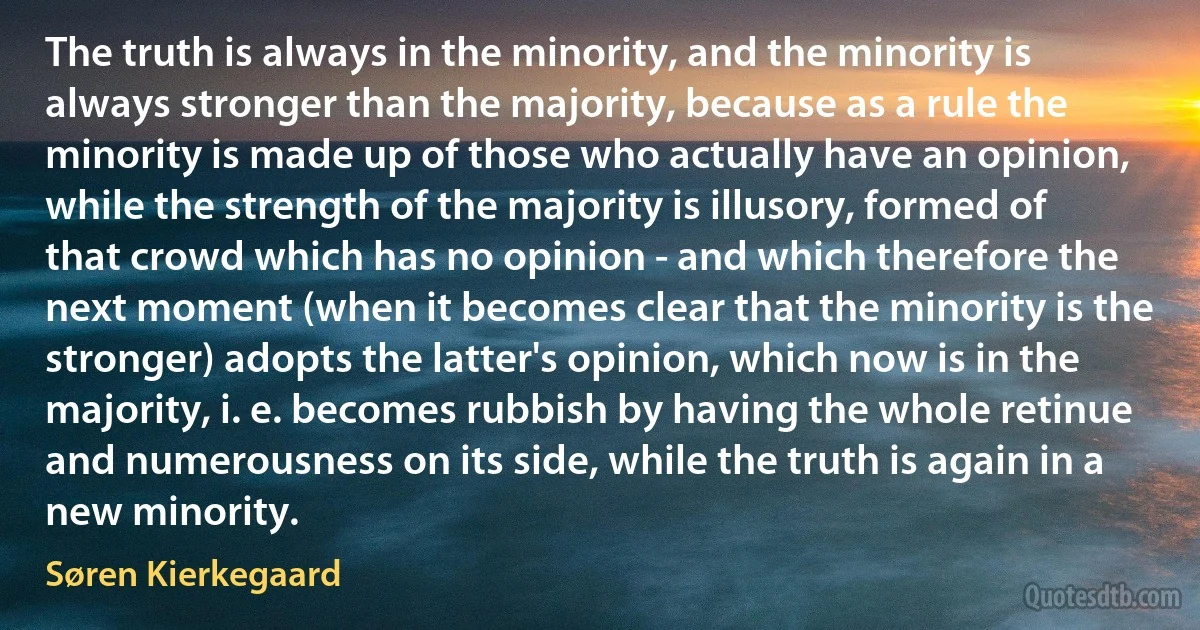 The truth is always in the minority, and the minority is always stronger than the majority, because as a rule the minority is made up of those who actually have an opinion, while the strength of the majority is illusory, formed of that crowd which has no opinion - and which therefore the next moment (when it becomes clear that the minority is the stronger) adopts the latter's opinion, which now is in the majority, i. e. becomes rubbish by having the whole retinue and numerousness on its side, while the truth is again in a new minority. (Søren Kierkegaard)