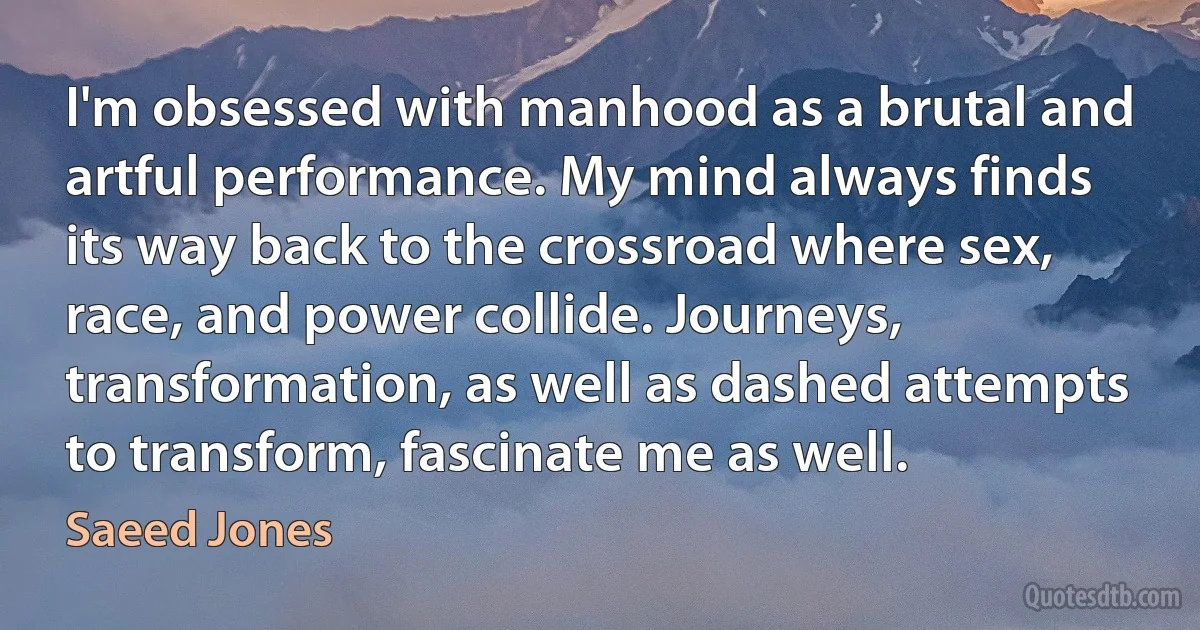 I'm obsessed with manhood as a brutal and artful performance. My mind always finds its way back to the crossroad where sex, race, and power collide. Journeys, transformation, as well as dashed attempts to transform, fascinate me as well. (Saeed Jones)