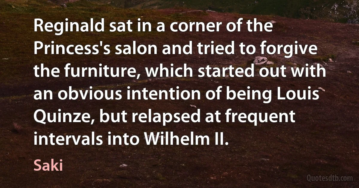 Reginald sat in a corner of the Princess's salon and tried to forgive the furniture, which started out with an obvious intention of being Louis Quinze, but relapsed at frequent intervals into Wilhelm II. (Saki)