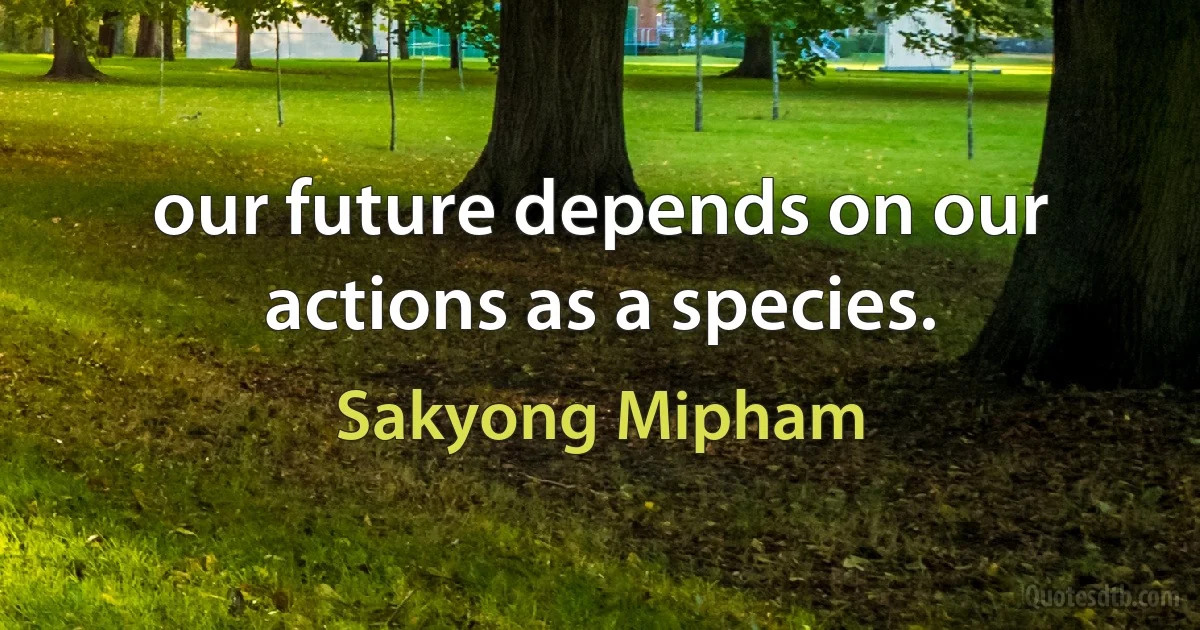 our future depends on our actions as a species. (Sakyong Mipham)