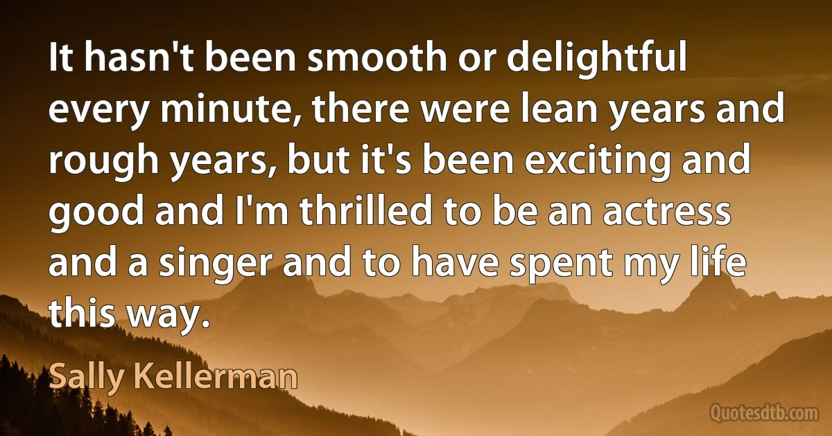 It hasn't been smooth or delightful every minute, there were lean years and rough years, but it's been exciting and good and I'm thrilled to be an actress and a singer and to have spent my life this way. (Sally Kellerman)