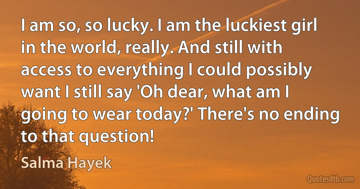 I am so, so lucky. I am the luckiest girl in the world, really. And still with access to everything I could possibly want I still say 'Oh dear, what am I going to wear today?' There's no ending to that question! (Salma Hayek)