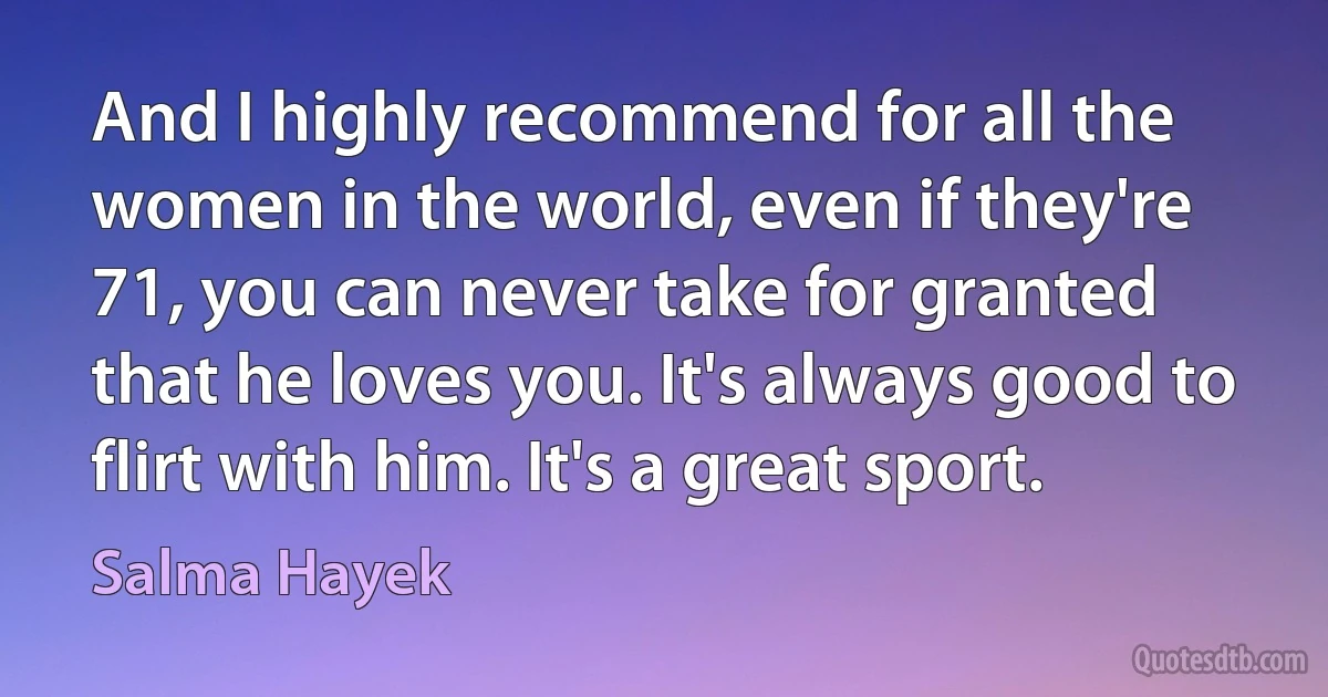 And I highly recommend for all the women in the world, even if they're 71, you can never take for granted that he loves you. It's always good to flirt with him. It's a great sport. (Salma Hayek)