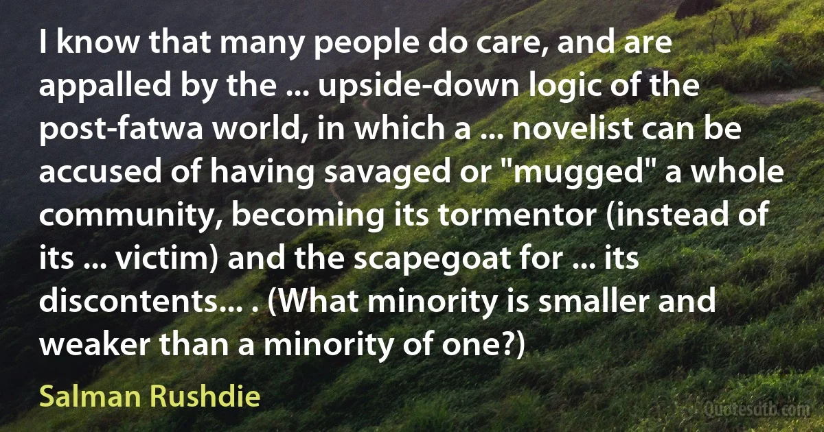 I know that many people do care, and are appalled by the ... upside-down logic of the post-fatwa world, in which a ... novelist can be accused of having savaged or "mugged" a whole community, becoming its tormentor (instead of its ... victim) and the scapegoat for ... its discontents... . (What minority is smaller and weaker than a minority of one?) (Salman Rushdie)