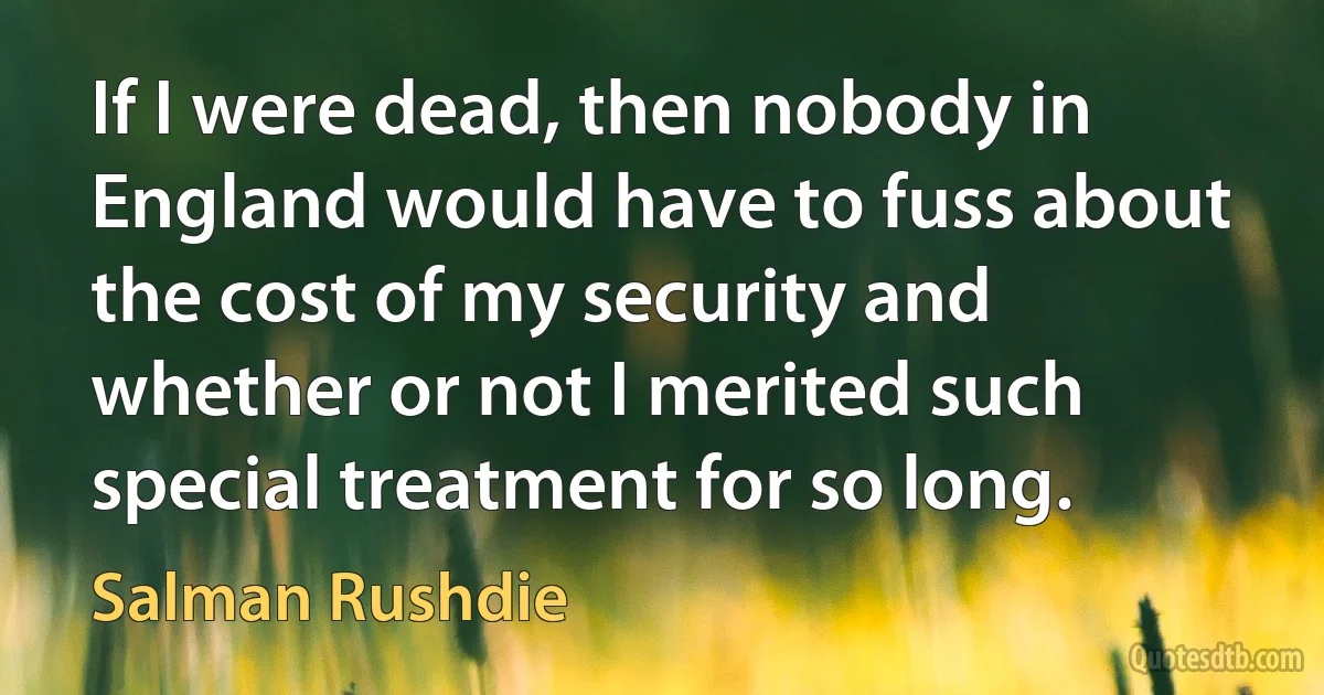 If I were dead, then nobody in England would have to fuss about the cost of my security and whether or not I merited such special treatment for so long. (Salman Rushdie)