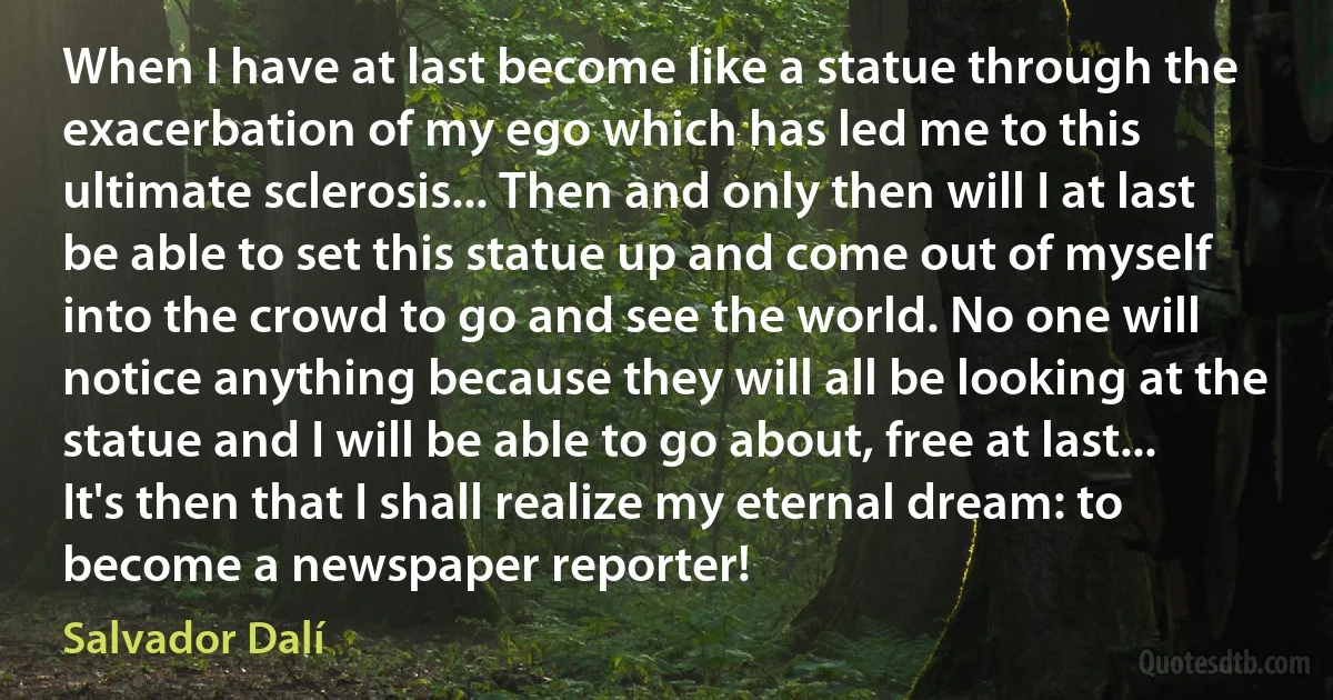 When I have at last become like a statue through the exacerbation of my ego which has led me to this ultimate sclerosis... Then and only then will I at last be able to set this statue up and come out of myself into the crowd to go and see the world. No one will notice anything because they will all be looking at the statue and I will be able to go about, free at last... It's then that I shall realize my eternal dream: to become a newspaper reporter! (Salvador Dalí)