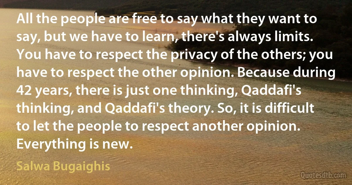 All the people are free to say what they want to say, but we have to learn, there's always limits. You have to respect the privacy of the others; you have to respect the other opinion. Because during 42 years, there is just one thinking, Qaddafi's thinking, and Qaddafi's theory. So, it is difficult to let the people to respect another opinion. Everything is new. (Salwa Bugaighis)