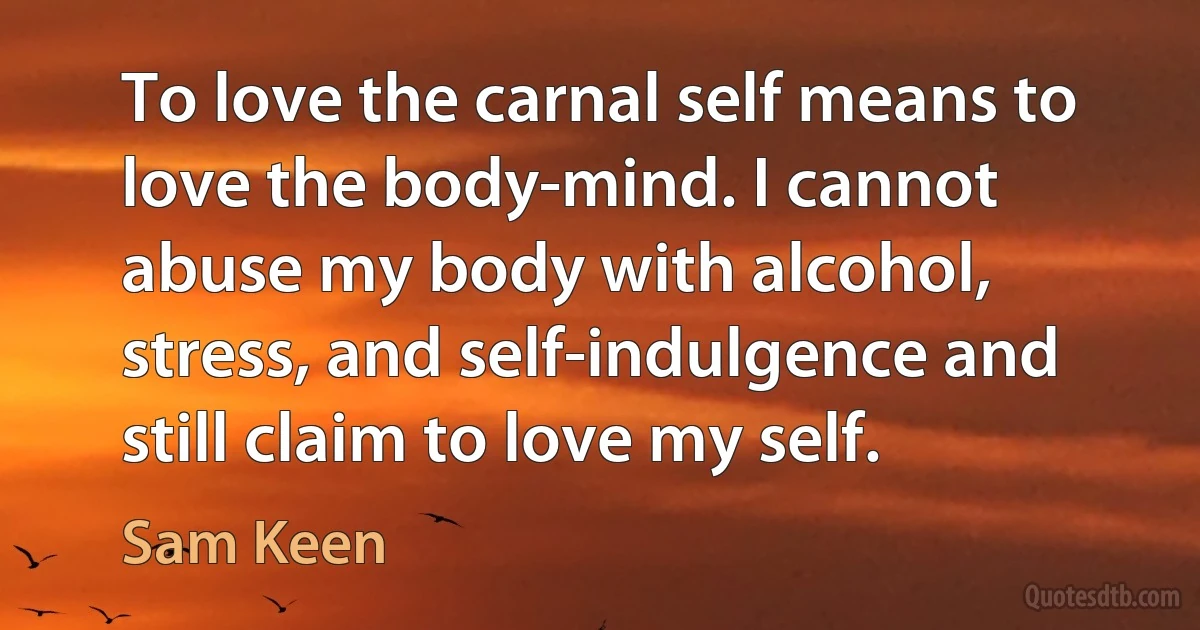 To love the carnal self means to love the body-mind. I cannot abuse my body with alcohol, stress, and self-indulgence and still claim to love my self. (Sam Keen)