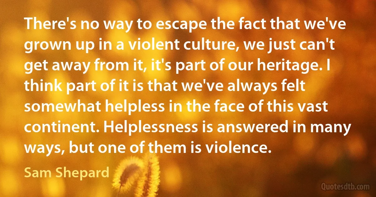 There's no way to escape the fact that we've grown up in a violent culture, we just can't get away from it, it's part of our heritage. I think part of it is that we've always felt somewhat helpless in the face of this vast continent. Helplessness is answered in many ways, but one of them is violence. (Sam Shepard)