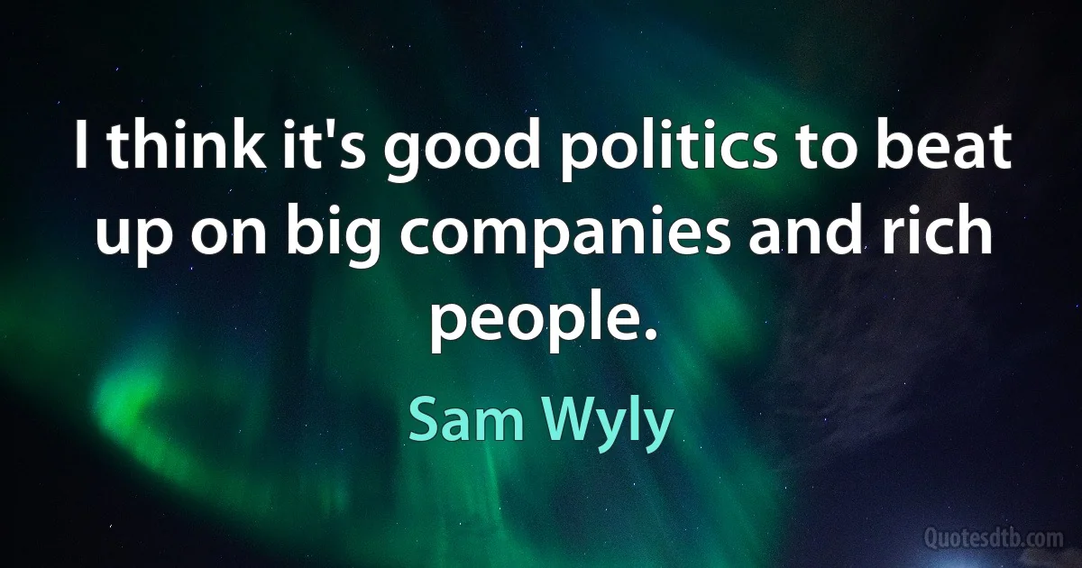 I think it's good politics to beat up on big companies and rich people. (Sam Wyly)