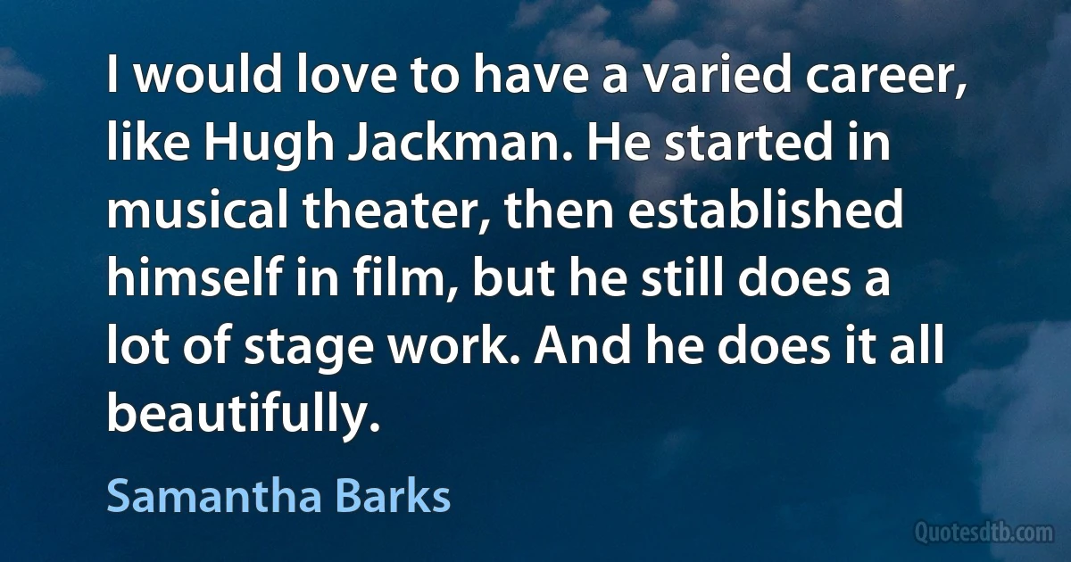 I would love to have a varied career, like Hugh Jackman. He started in musical theater, then established himself in film, but he still does a lot of stage work. And he does it all beautifully. (Samantha Barks)