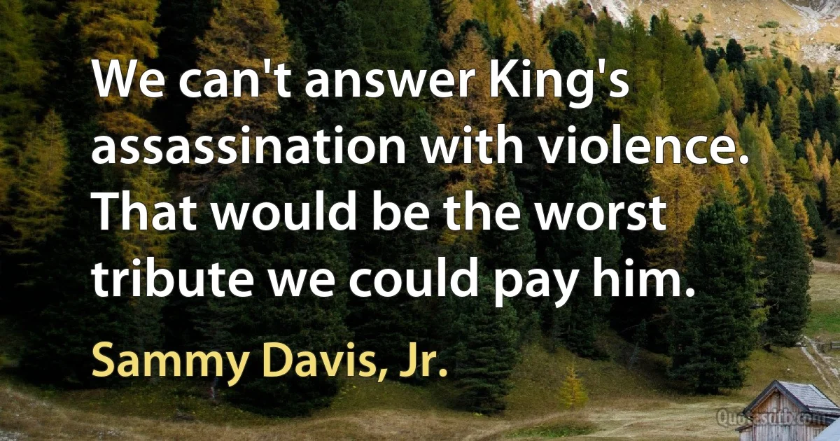 We can't answer King's assassination with violence. That would be the worst tribute we could pay him. (Sammy Davis, Jr.)